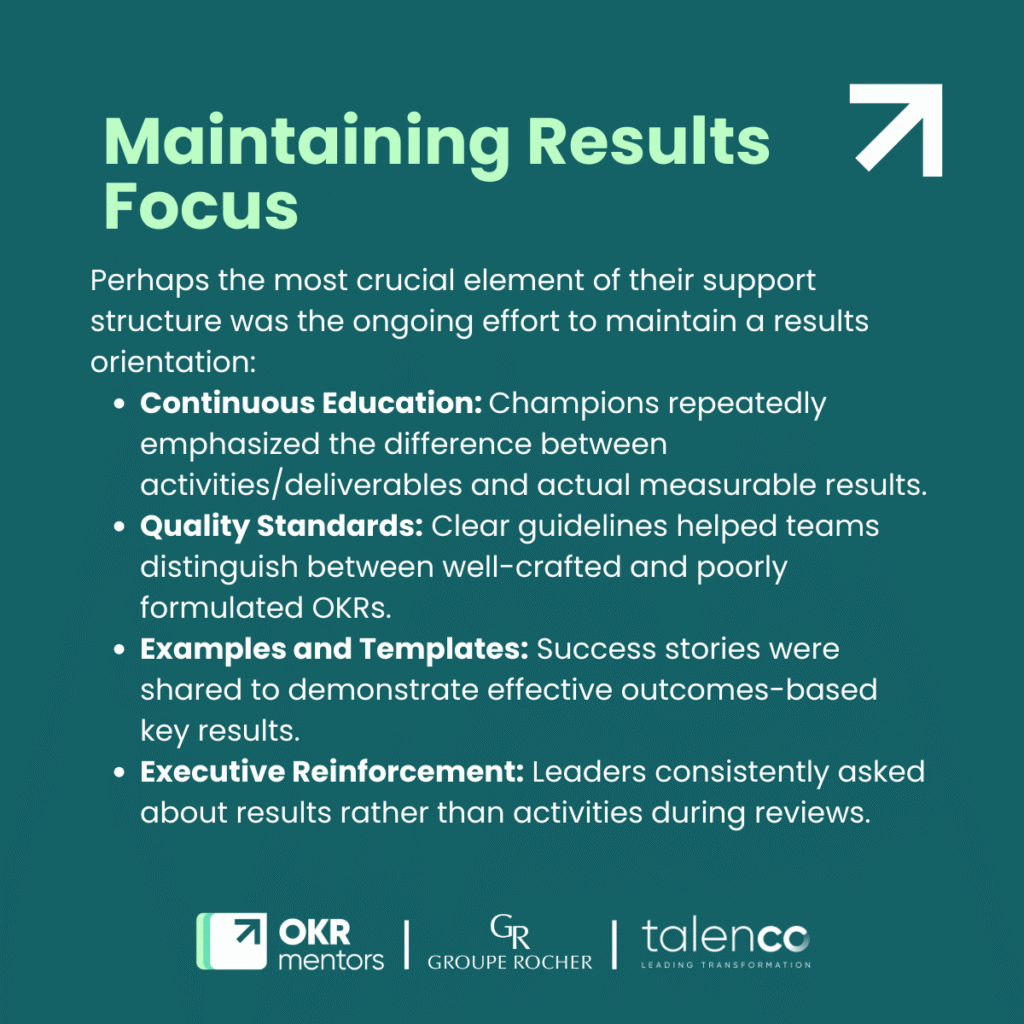Maintaining Results FocusPerhaps the most crucial element of their support structure was the ongoing effort to maintain a results orientation:
Continuous Education: Champions repeatedly emphasized the difference between activities/deliverables and actual measurable results.
Quality Standards: Clear guidelines helped teams distinguish between well-crafted and poorly formulated OKRs.
Examples and Templates: Success stories were shared to demonstrate effective outcomes-based key results.
Executive Reinforcement: Leaders consistently asked about results rather than activities during reviews.
